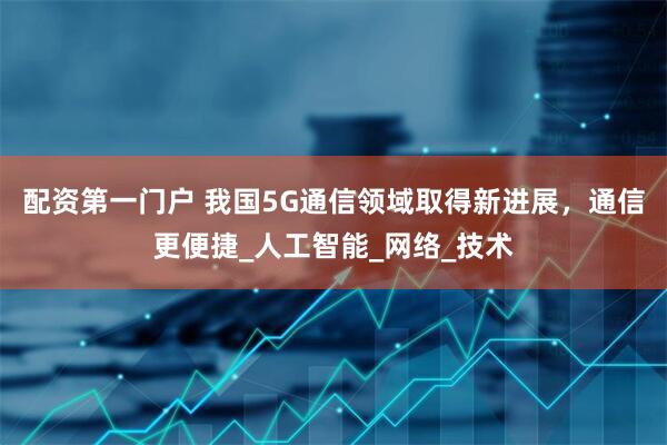 配资第一门户 我国5G通信领域取得新进展，通信更便捷_人工智能_网络_技术