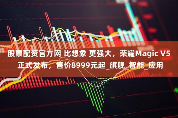 股票配资官方网 比想象 更强大，荣耀Magic V5 正式发布，售价8999元起_旗舰_智能_应用