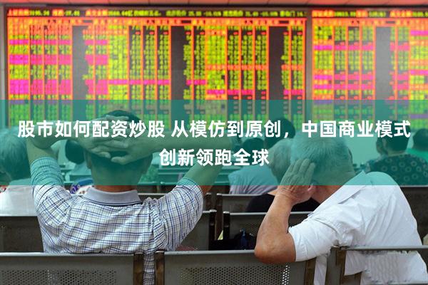 股市如何配资炒股 从模仿到原创，中国商业模式创新领跑全球