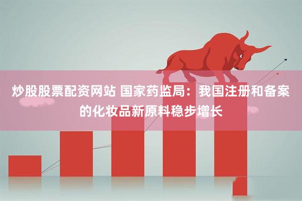 炒股股票配资网站 国家药监局：我国注册和备案的化妆品新原料稳步增长