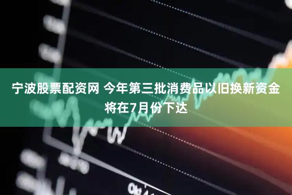 宁波股票配资网 今年第三批消费品以旧换新资金将在7月份下达