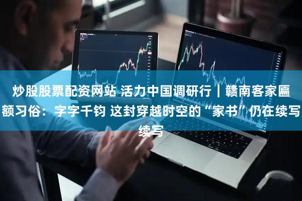 炒股股票配资网站 活力中国调研行｜赣南客家匾额习俗：字字千钧 这封穿越时空的“家书”仍在续写