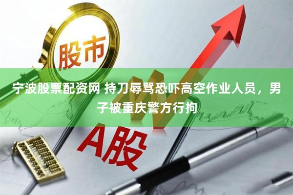 宁波股票配资网 持刀辱骂恐吓高空作业人员，男子被重庆警方行拘