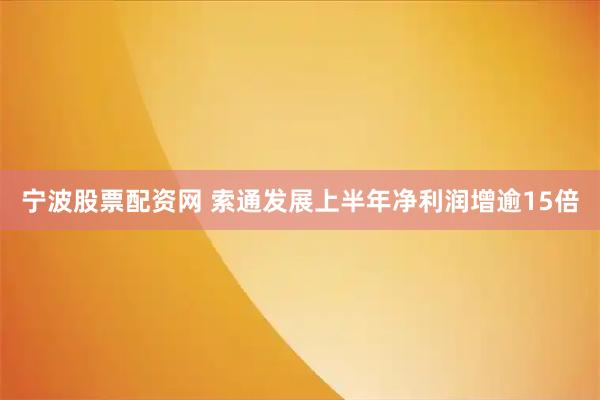 宁波股票配资网 索通发展上半年净利润增逾15倍