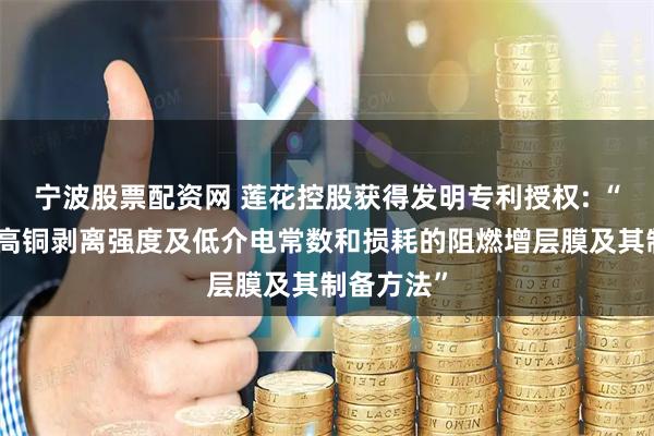 宁波股票配资网 莲花控股获得发明专利授权: “一种具有高铜剥离强度及低介电常数和损耗的阻燃增层膜及其制备方法”
