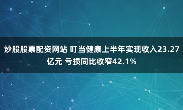 炒股股票配资网站 叮当健康上半年实现收入23.27亿元 亏损同比收窄42.1%