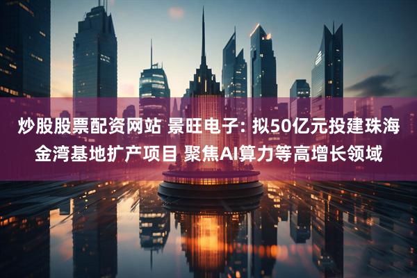 炒股股票配资网站 景旺电子: 拟50亿元投建珠海金湾基地扩产项目 聚焦AI算力等高增长领域