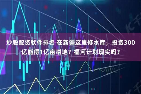 炒股配资软件排名 在新疆这里修水库，投资300亿能得1亿亩耕地？福河计划现实吗？