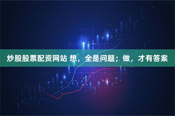 炒股股票配资网站 想，全是问题；做，才有答案