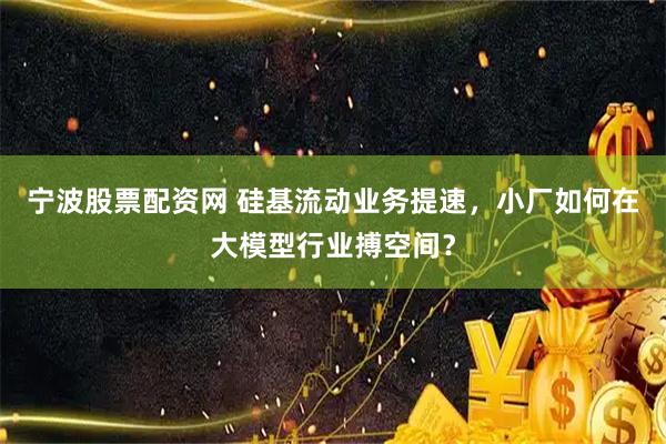 宁波股票配资网 硅基流动业务提速，小厂如何在大模型行业搏空间？