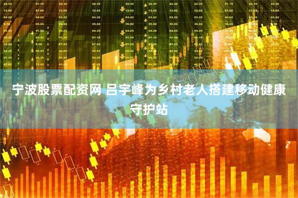 宁波股票配资网 吕宇峰为乡村老人搭建移动健康守护站