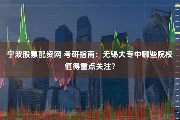 宁波股票配资网 考研指南：无锡大专中哪些院校值得重点关注？