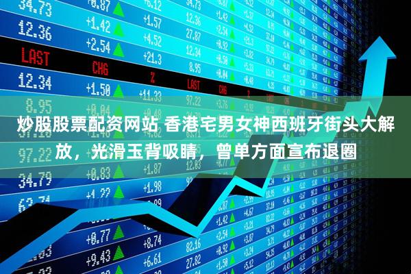 炒股股票配资网站 香港宅男女神西班牙街头大解放，光滑玉背吸睛，曾单方面宣布退圈